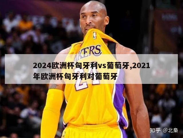 2024欧洲杯匈牙利vs葡萄牙,2021年欧洲杯匈牙利对葡萄牙