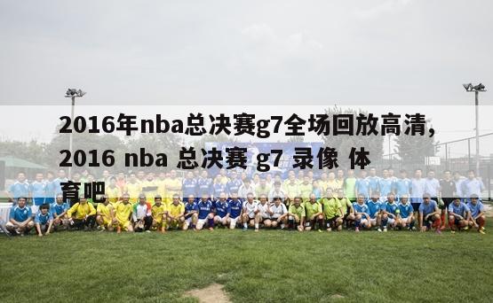 2016年nba总决赛g7全场回放高清,2016 nba 总决赛 g7 录像 体育吧